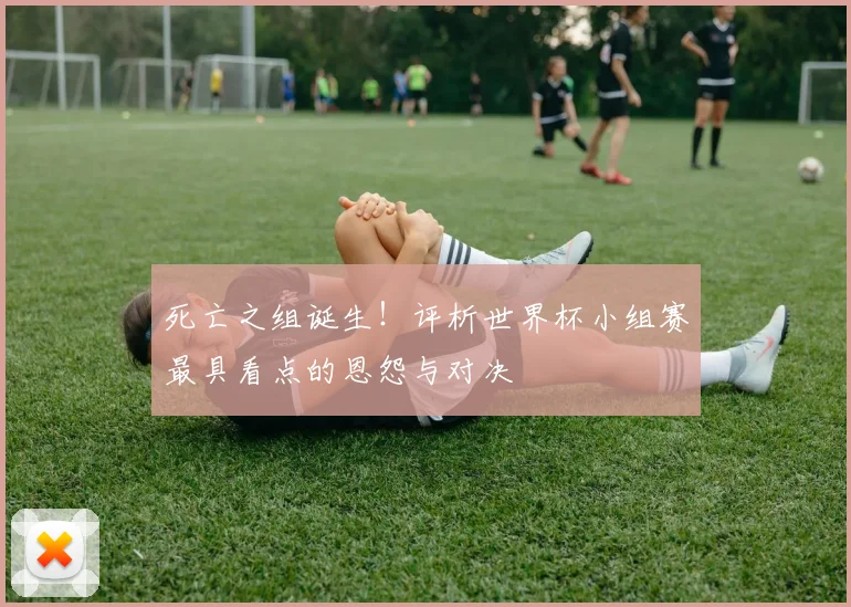 死亡之组诞生！评析世界杯小组赛最具看点的恩怨与对决
