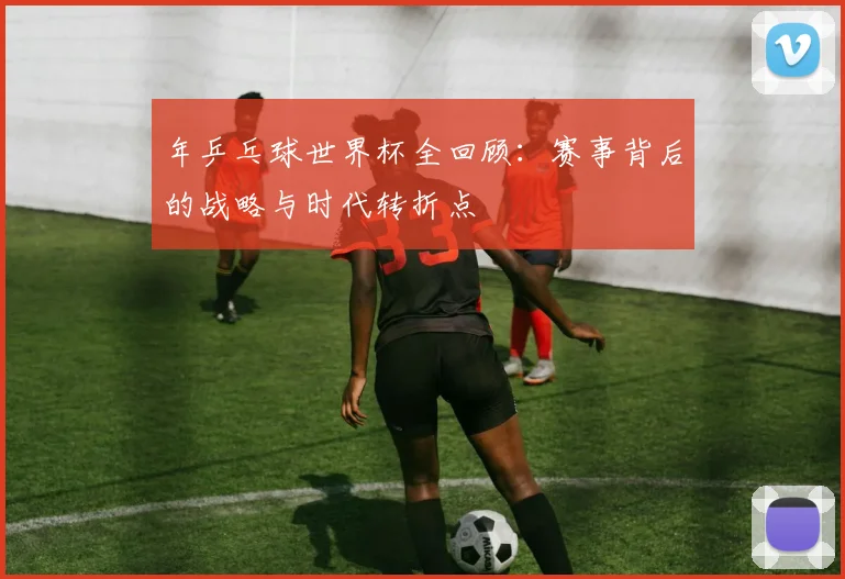 年乒乓球世界杯全回顾：赛事背后的战略与时代转折点